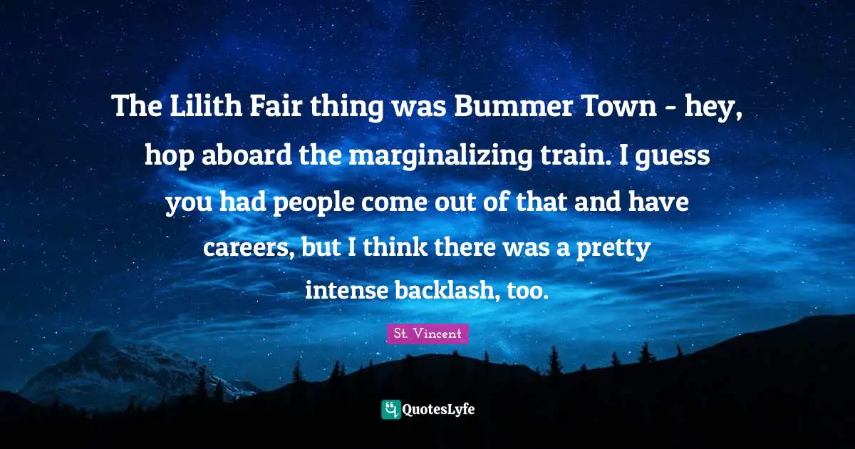 The Lilith Fair thing was Bummer Town - hey, hop aboard the marginalizing train. I guess you had people come out of that and have careers, but I think there was a pretty intense backlash, too.