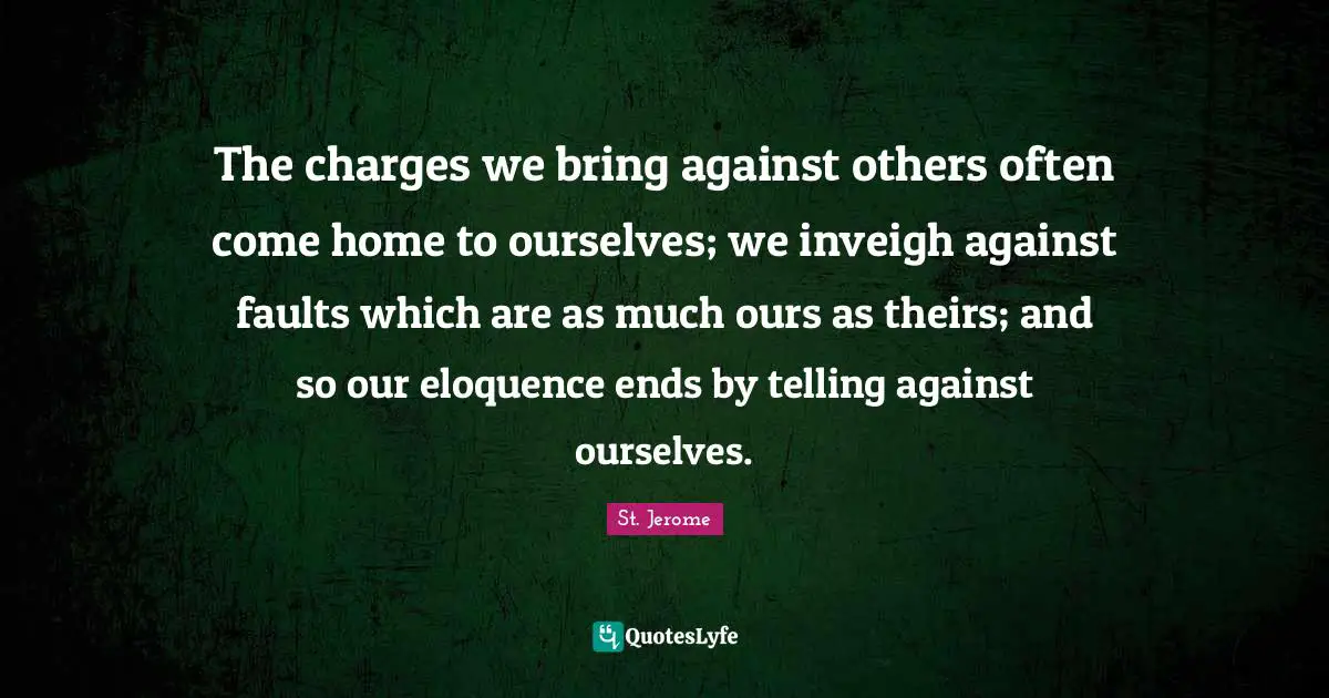 St. Jerome Quotes: "The charges we bring against others often come home to ourselves; we inveigh against faults which are as much ours as theirs; and so our eloquence ends by telling against ourselves."