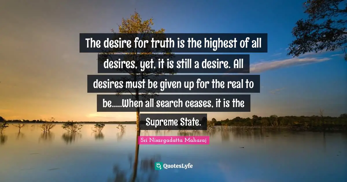 The desire for truth is the highest of all desires, yet, it is still a desire. All desires must be given up for the real to be.....When all search ceases, it is the Supreme State.