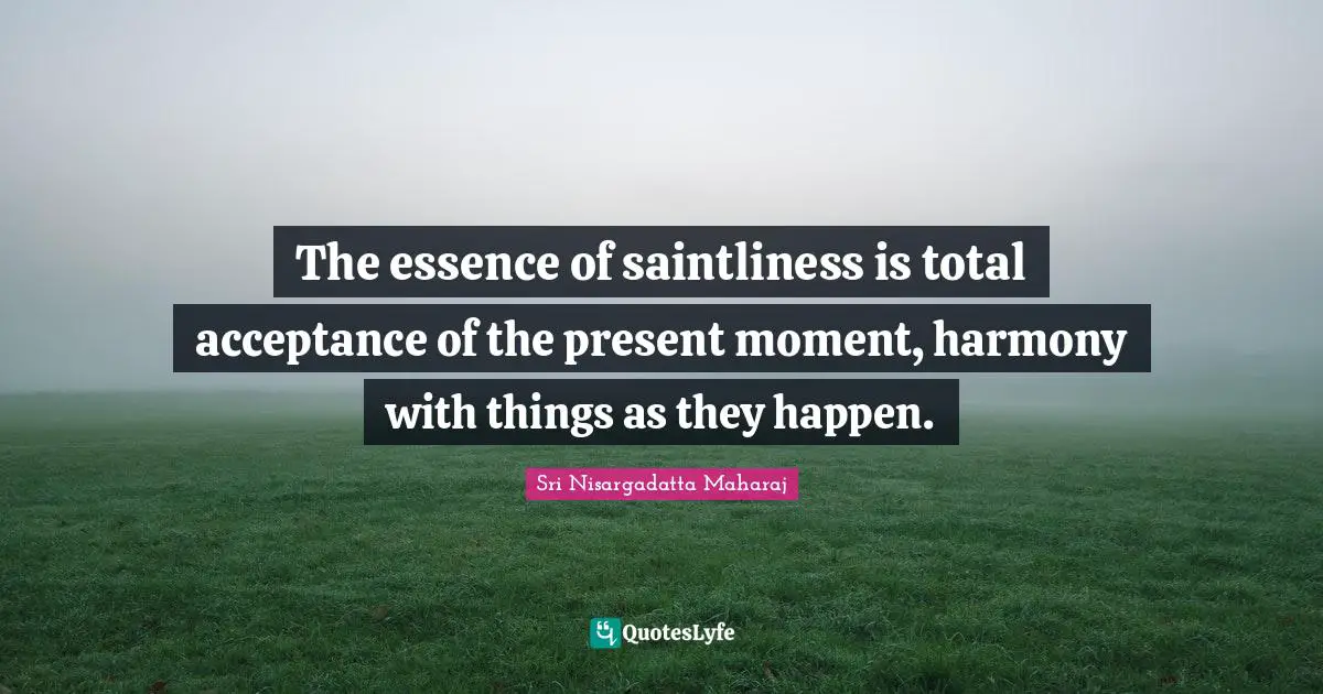 The essence of saintliness is total acceptance of the present moment, harmony with things as they happen.