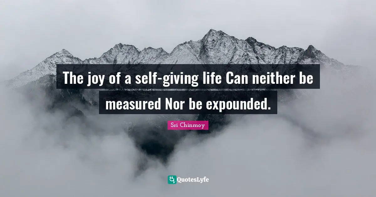 The joy of a self-giving life Can neither be measured Nor be expounded.