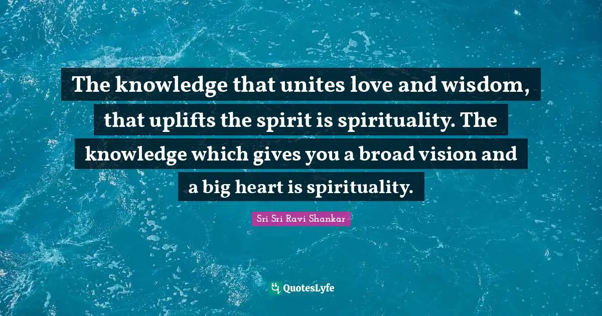 The knowledge that unites love and wisdom, that uplifts the spirit is spirituality. The knowledge which gives you a broad vision and a big heart is spirituality.
