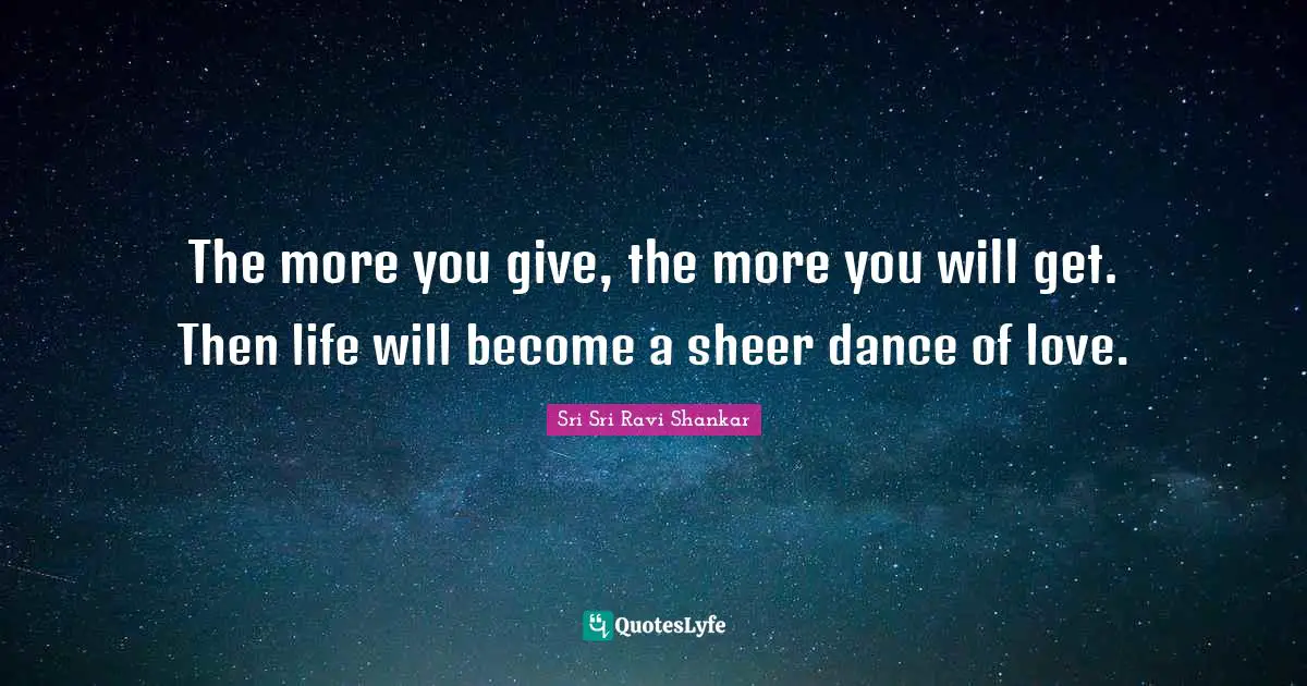 The more you give, the more you will get. Then life will become a sheer dance of love.