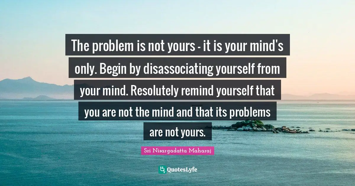 Sri Nisargadatta Maharaj Quotes: "The problem is not yours - it is your mind's only. Begin by disassociating yourself from your mind. Resolutely remind yourself that you are not the mind and that its problems are not yours."