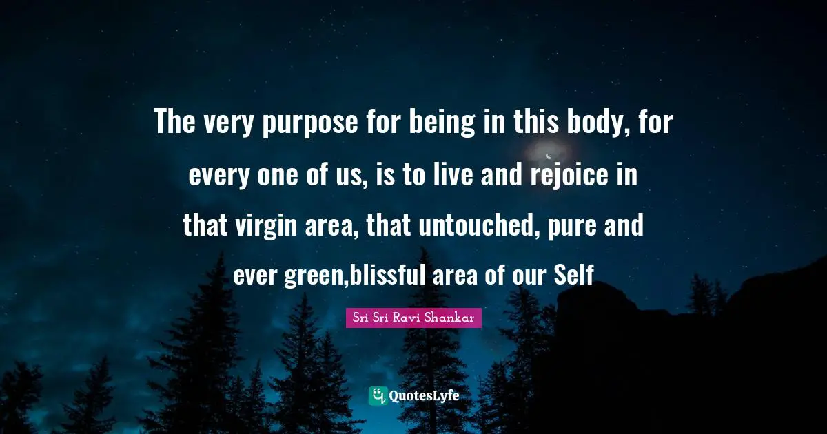 The very purpose for being in this body, for every one of us, is to live and rejoice in that virgin area, that untouched, pure and ever green,blissful area of our Self
