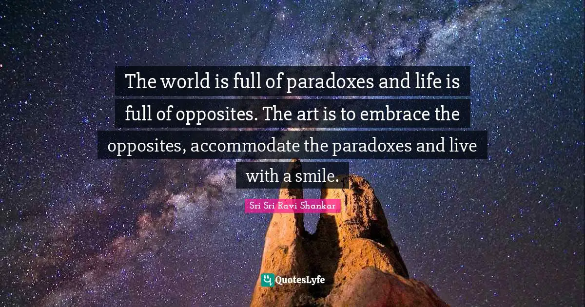 The world is full of paradoxes and life is full of opposites. The art is to embrace the opposites, accommodate the paradoxes and live with a smile.