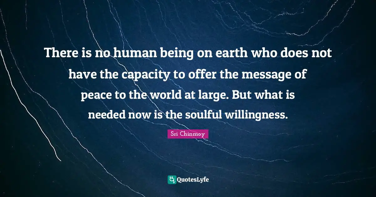 There is no human being on earth who does not have the capacity to offer the message of peace to the world at large. But what is needed now is the soulful willingness.