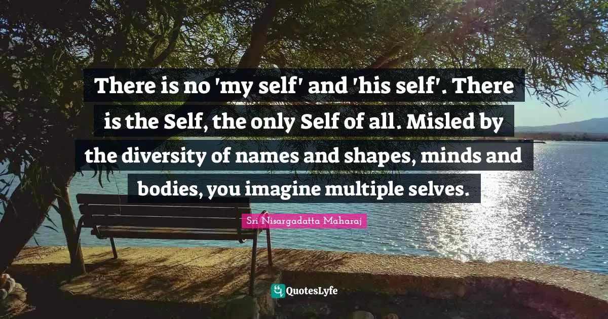 Sri Nisargadatta Maharaj Quotes: "There is no 'my self' and 'his self'. There is the Self, the only Self of all. Misled by the diversity of names and shapes, minds and bodies, you imagine multiple selves."