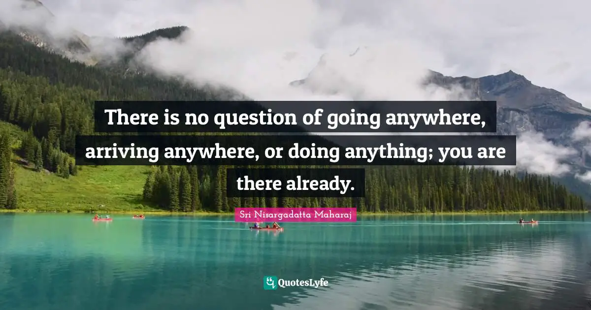 Arriving Quotes: "There is no question of going anywhere, arriving anywhere, or doing anything; you are there already."