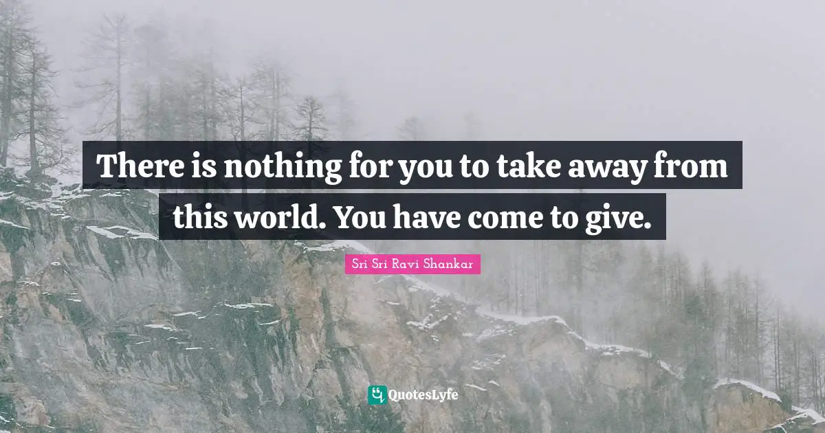 There is nothing for you to take away from this world. You have come to give.