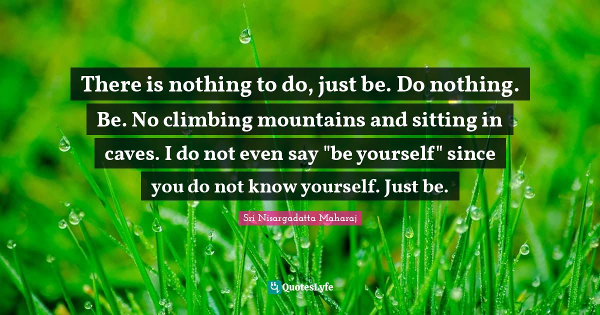 There is nothing to do, just be. Do nothing. Be. No climbing mountains
