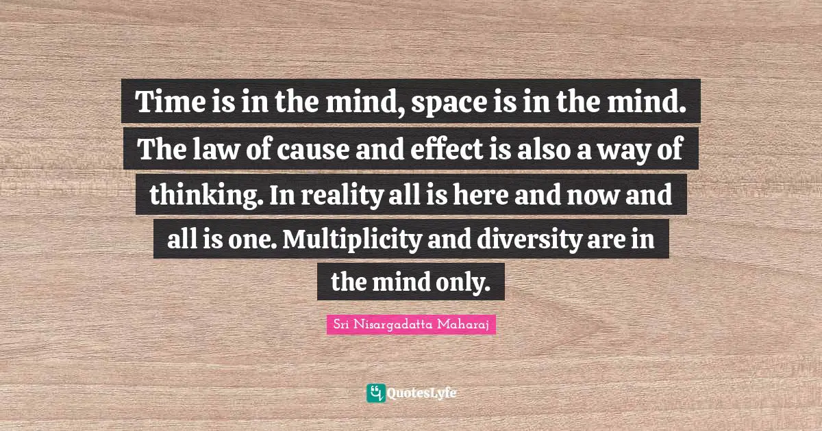 Time is in the mind, space is in the mind. The law of cause and effect is also a way of thinking. In reality all is here and now and all is one. Multiplicity and diversity are in the mind only.