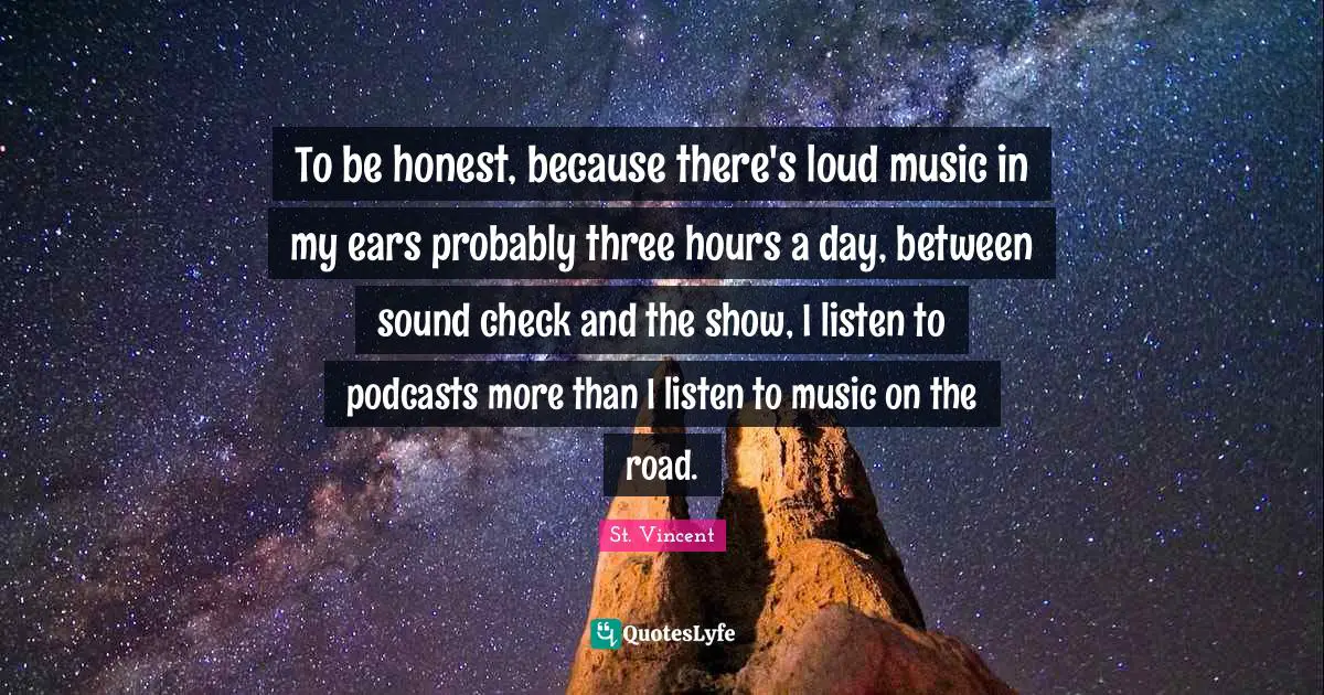 To be honest, because there's loud music in my ears probably three hours a day, between sound check and the show, I listen to podcasts more than I listen to music on the road.