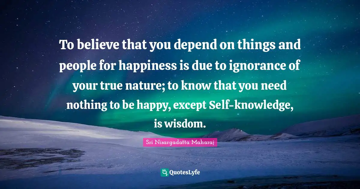 Sri Nisargadatta Maharaj Quotes: "To believe that you depend on things and people for happiness is due to ignorance of your true nature; to know that you need nothing to be happy, except Self-knowledge, is wisdom."