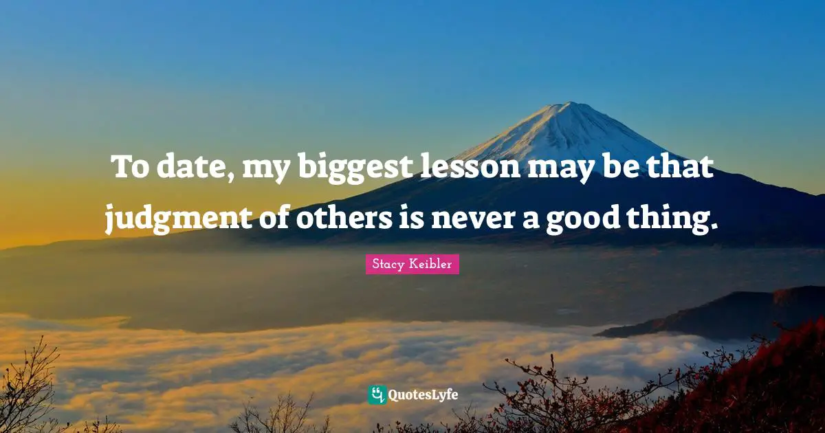 To date, my biggest lesson may be that judgment of others is never a good thing.