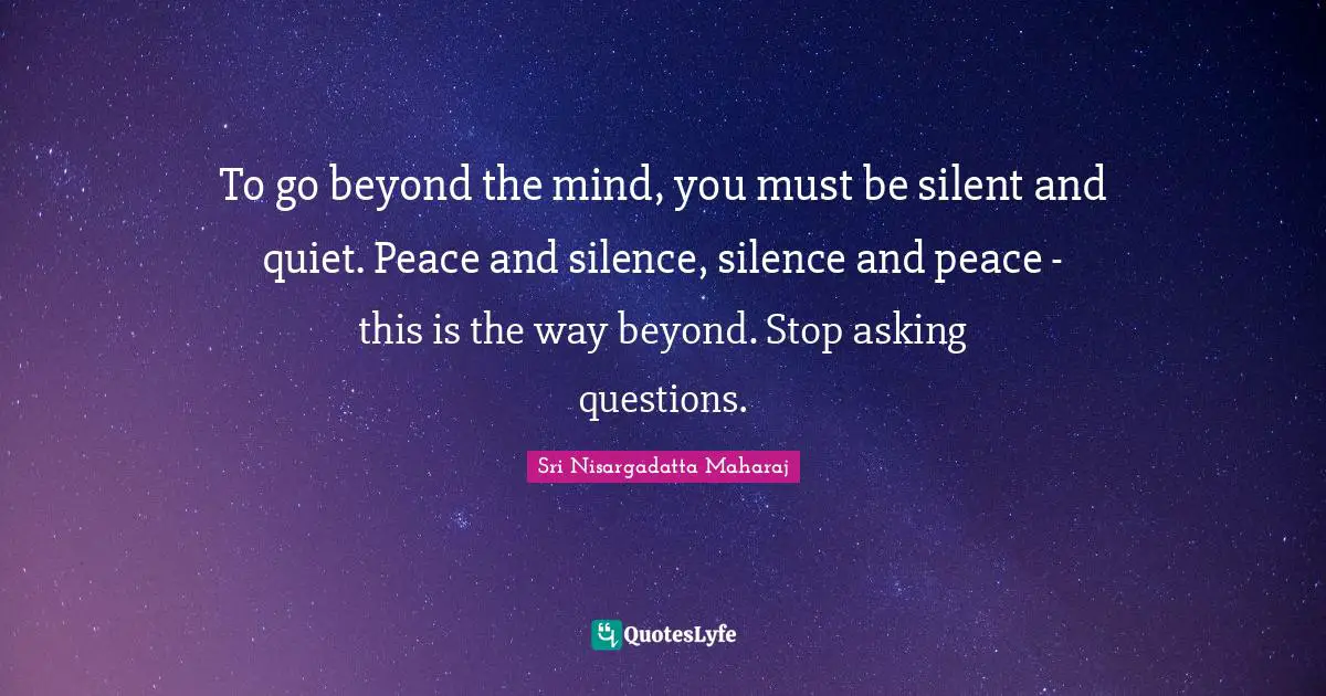 To go beyond the mind, you must be silent and quiet. Peace and silence, silence and peace - this is the way beyond. Stop asking questions.