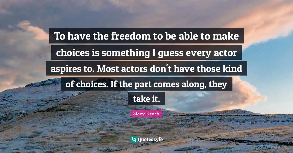 To have the freedom to be able to make choices is something I guess every actor aspires to. Most actors don't have those kind of choices. If the part comes along, they take it.