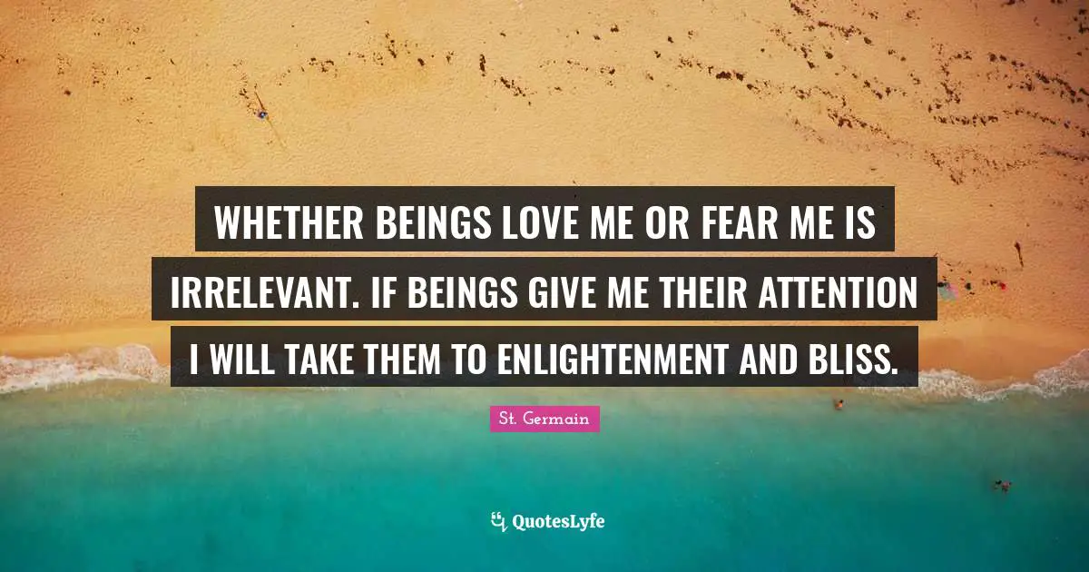 Fear Me Quotes: "WHETHER BEINGS LOVE ME OR FEAR ME IS IRRELEVANT. IF BEINGS GIVE ME THEIR ATTENTION I WILL TAKE THEM TO ENLIGHTENMENT AND BLISS."