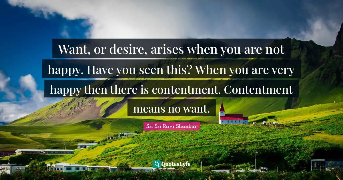 Want, or desire, arises when you are not happy. Have you seen this? When you are very happy then there is contentment. Contentment means no want.