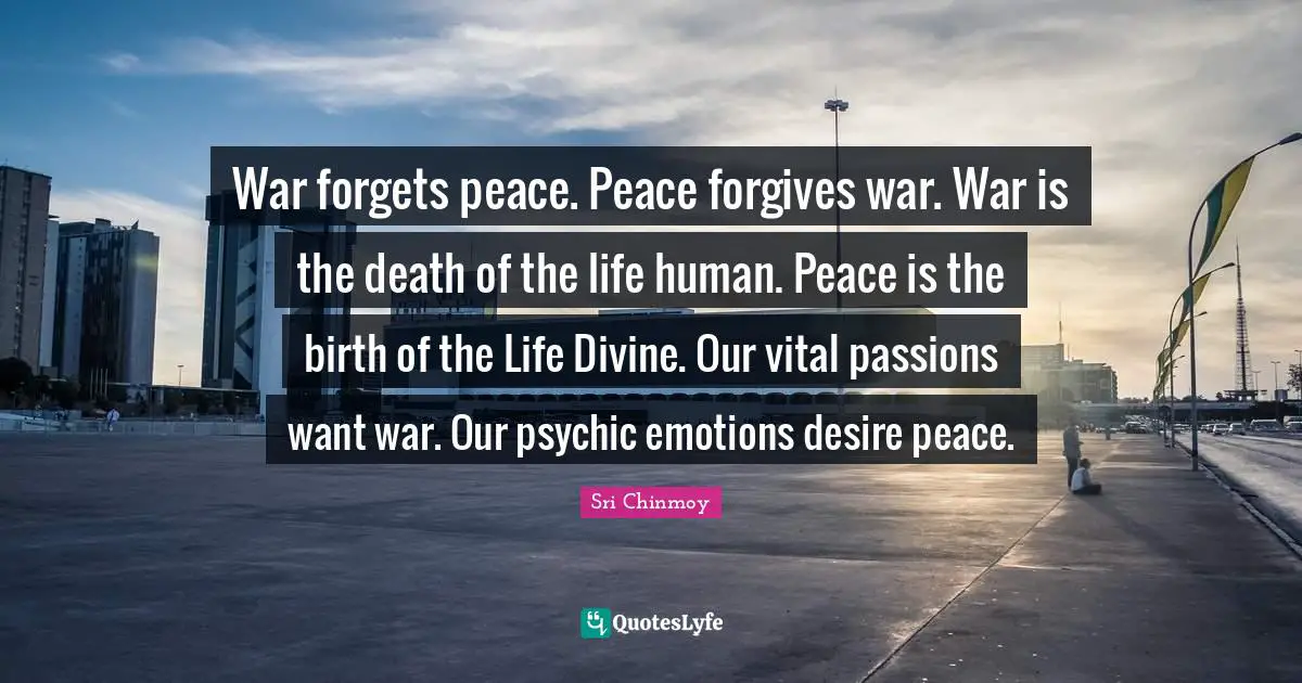 War forgets peace. Peace forgives war. War is the death of the life human. Peace is the birth of the Life Divine. Our vital passions want war. Our psychic emotions desire peace.