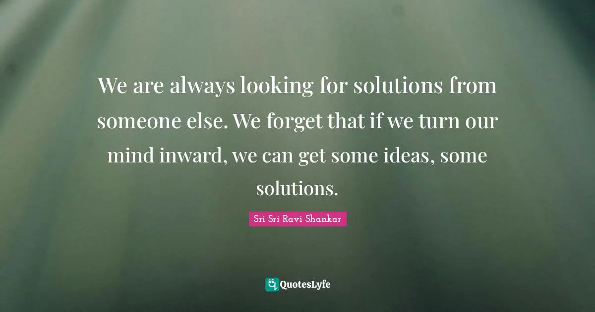 We are always looking for solutions from someone else. We forget that if we turn our mind inward, we can get some ideas, some solutions.