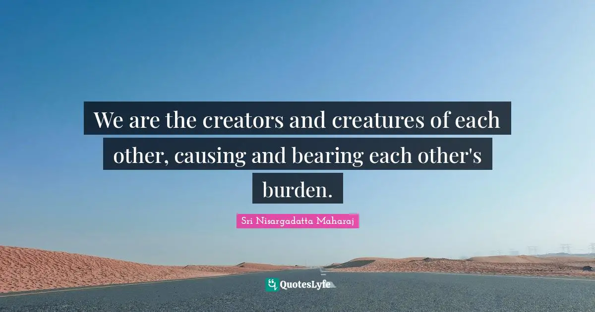 We are the creators and creatures of each other, causing and bearing each other's burden.