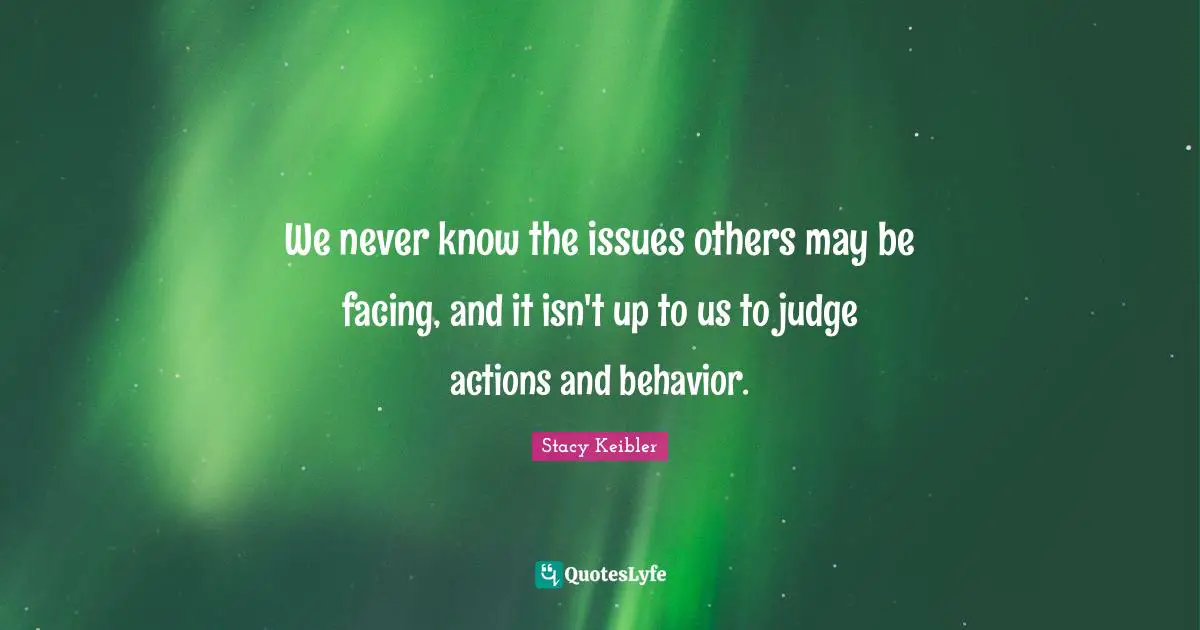 We never know the issues others may be facing, and it isn't up to us to judge actions and behavior.