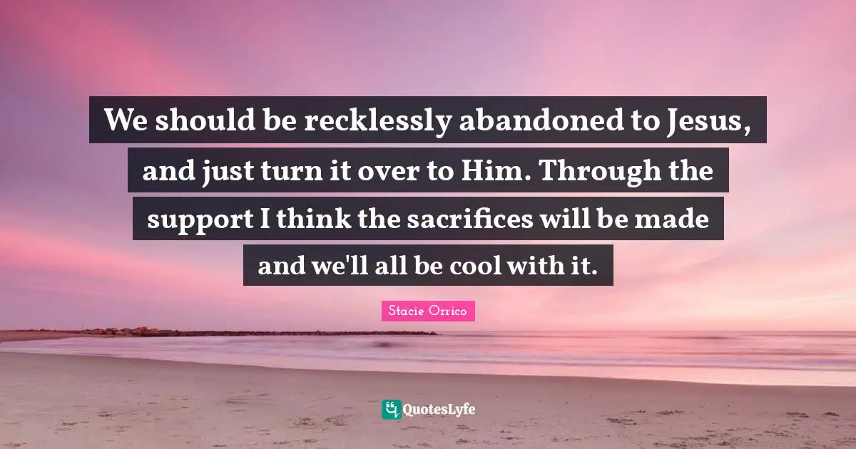 We should be recklessly abandoned to Jesus, and just turn it over to Him. Through the support I think the sacrifices will be made and we'll all be cool with it.