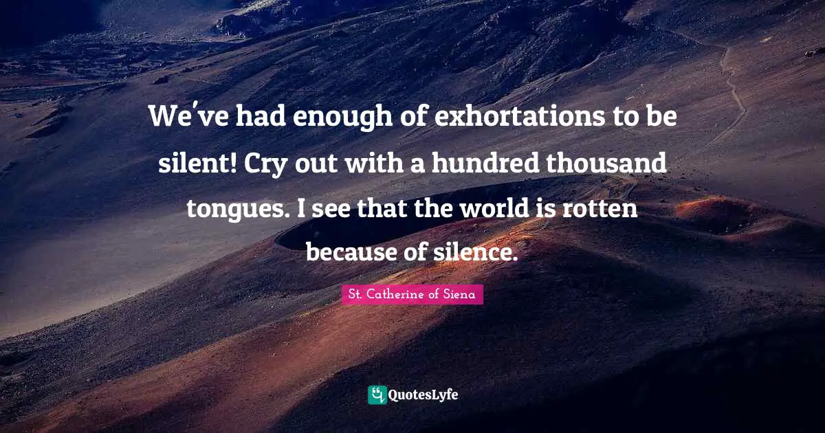 St. Catherine of Siena Quotes: We've had enough of exhortations to be silent! Cry out with a hundred thousand tongues. I see that the world is rotten because of silence.