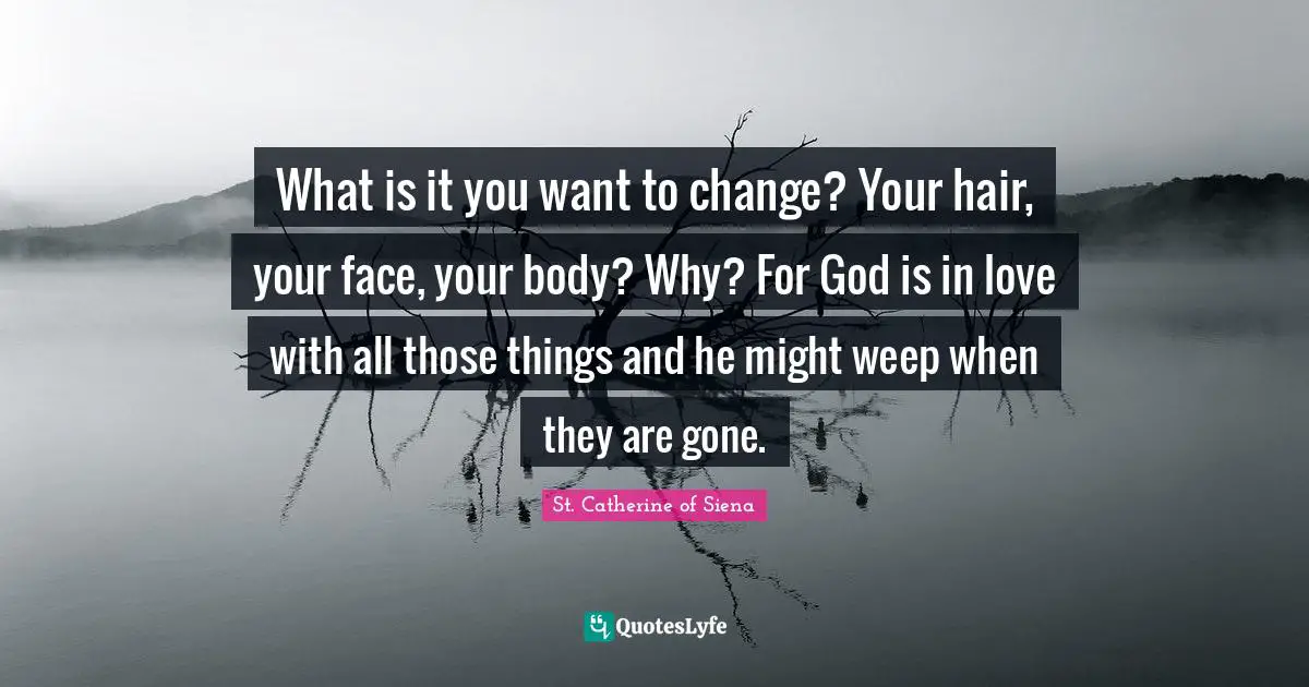 St. Catherine of Siena Quotes: What is it you want to change? Your hair, your face, your body? Why? For God is in love with all those things and he might weep when they are gone.