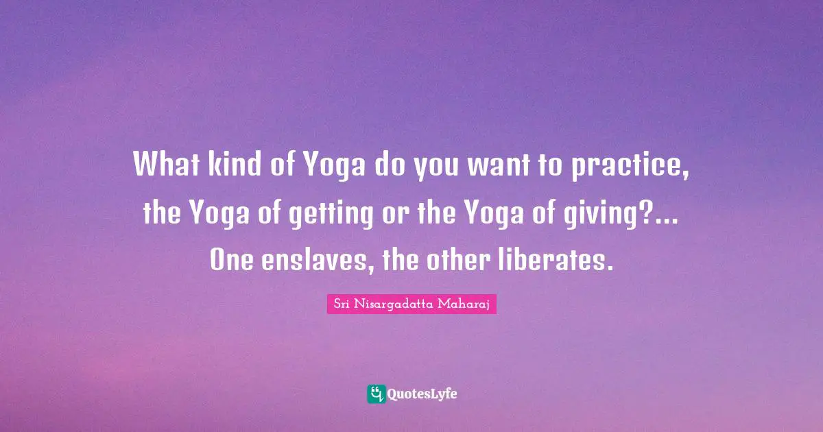 What kind of Yoga do you want to practice, the Yoga of getting or the Yoga of giving?... One enslaves, the other liberates.