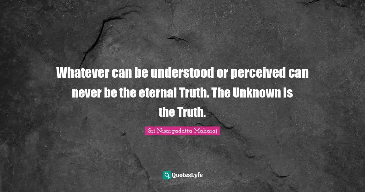 Whatever can be understood or perceived can never be the eternal Truth. The Unknown is the Truth.