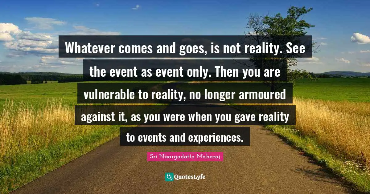 Sri Nisargadatta Maharaj Quotes: "Whatever comes and goes, is not reality. See the event as event only. Then you are vulnerable to reality, no longer armoured against it, as you were when you gave reality to events and experiences."