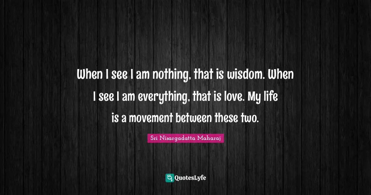 When I see I am nothing, that is wisdom. When I see I am everything, that is love. My life is a movement between these two.