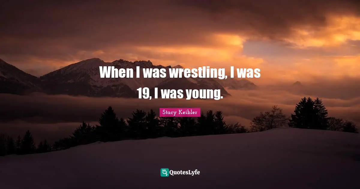 When I was wrestling, I was 19, I was young.