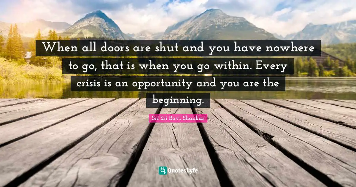 When all doors are shut and you have nowhere to go, that is when you go within. Every crisis is an opportunity and you are the beginning.