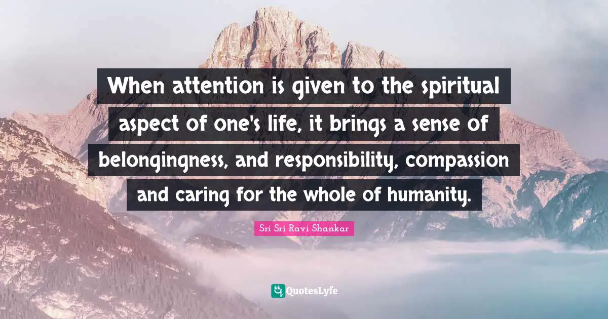 When attention is given to the spiritual aspect of one's life, it brings a sense of belongingness, and responsibility, compassion and caring for the whole of humanity.