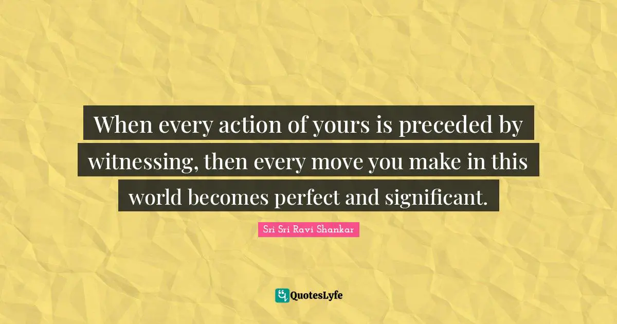 When every action of yours is preceded by witnessing, then every move you make in this world becomes perfect and significant.
