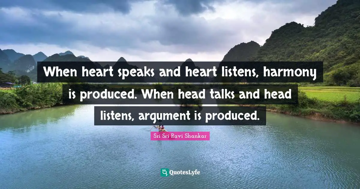 When heart speaks and heart listens, harmony is produced. When head talks and head listens, argument is produced.
