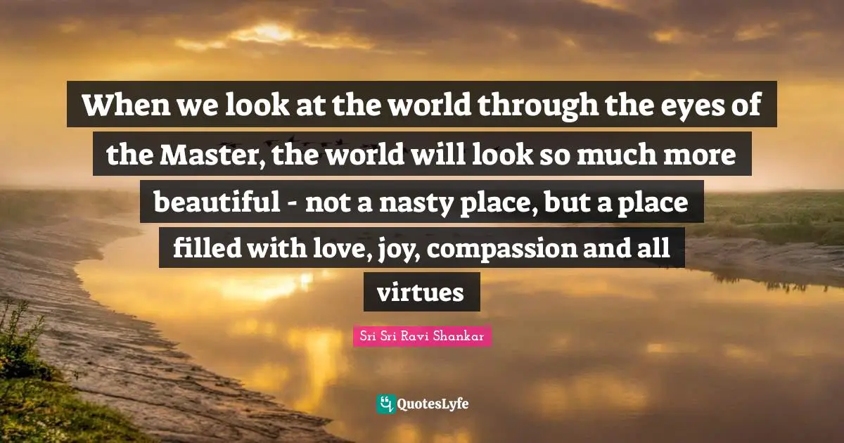 When we look at the world through the eyes of the Master, the world will look so much more beautiful - not a nasty place, but a place filled with love, joy, compassion and all virtues