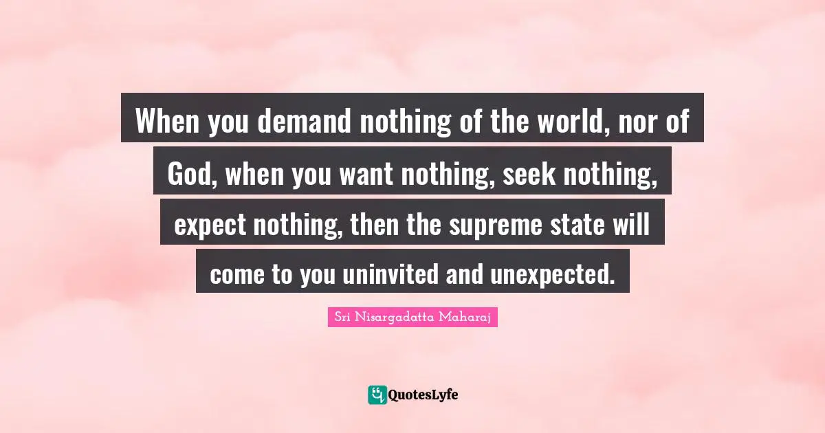 Sri Nisargadatta Maharaj Quotes: "When you demand nothing of the world, nor of God, when you want nothing, seek nothing, expect nothing, then the supreme state will come to you uninvited and unexpected."