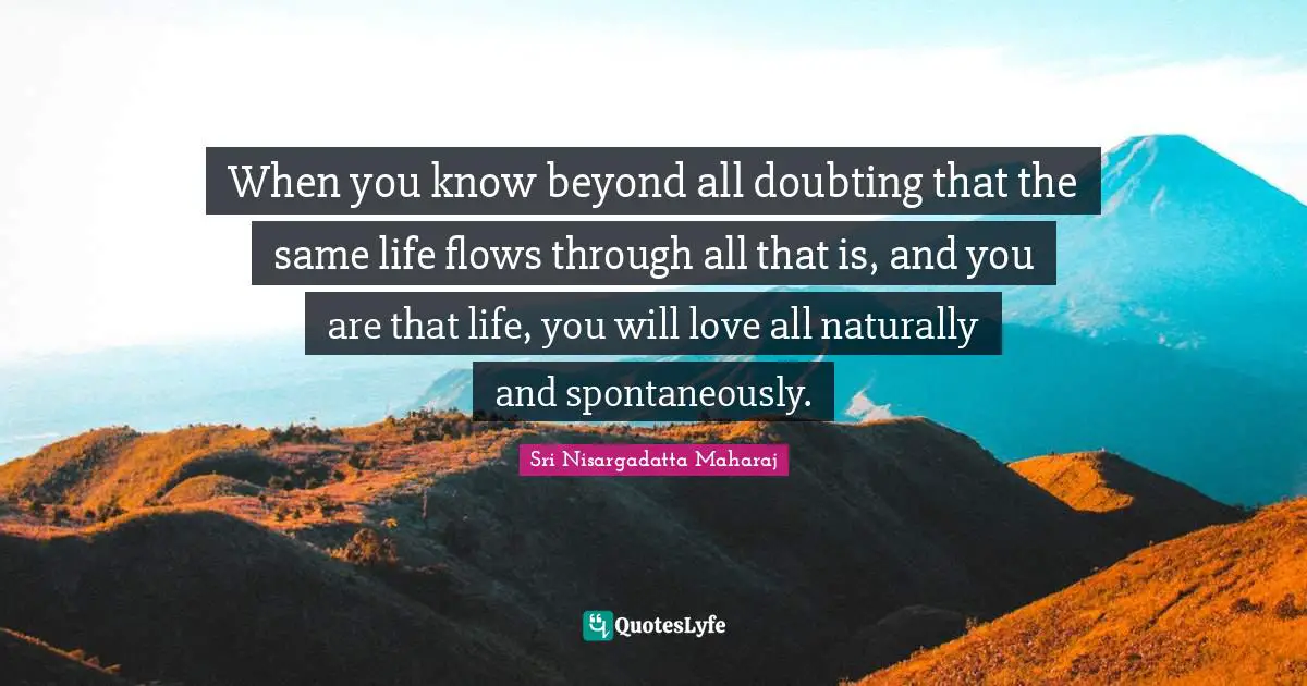 Sri Nisargadatta Maharaj Quotes: "When you know beyond all doubting that the same life flows through all that is, and you are that life, you will love all naturally and spontaneously."