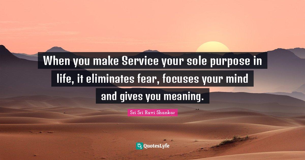 When you make Service your sole purpose in life, it eliminates fear, f