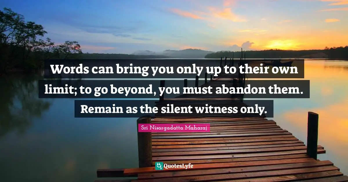 Words can bring you only up to their own limit; to go beyond, you must abandon them. Remain as the silent witness only.
