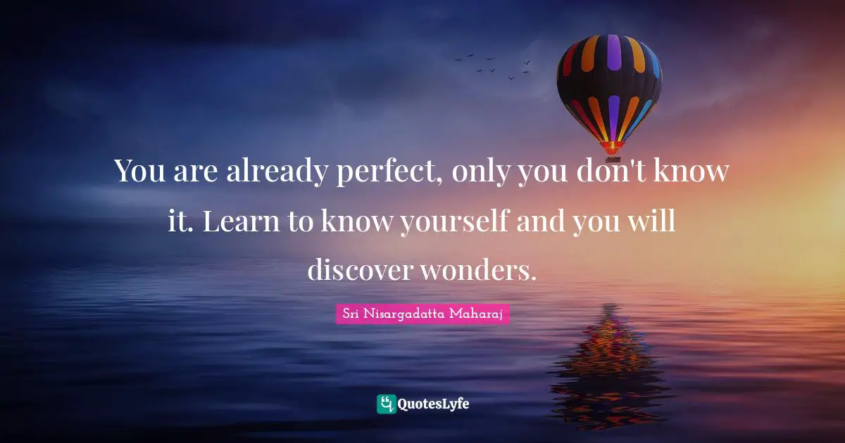 You are already perfect, only you don't know it. Learn to know yourself and you will discover wonders.