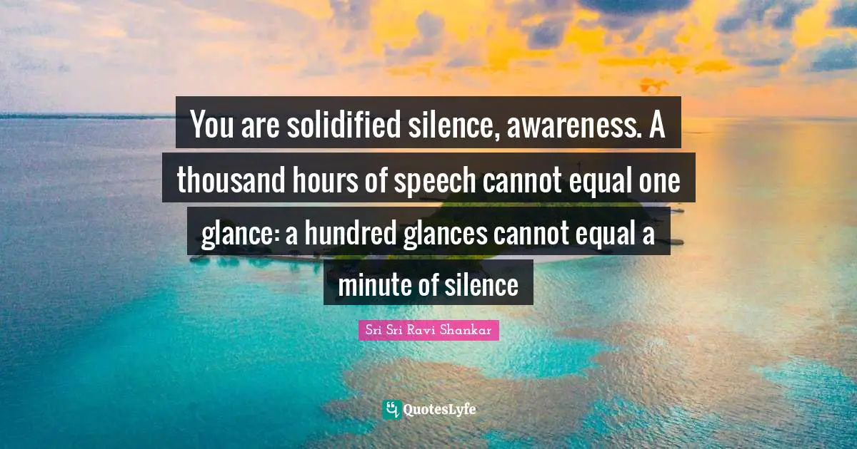 You are solidified silence, awareness. A thousand hours of speech cannot equal one glance: a hundred glances cannot equal a minute of silence