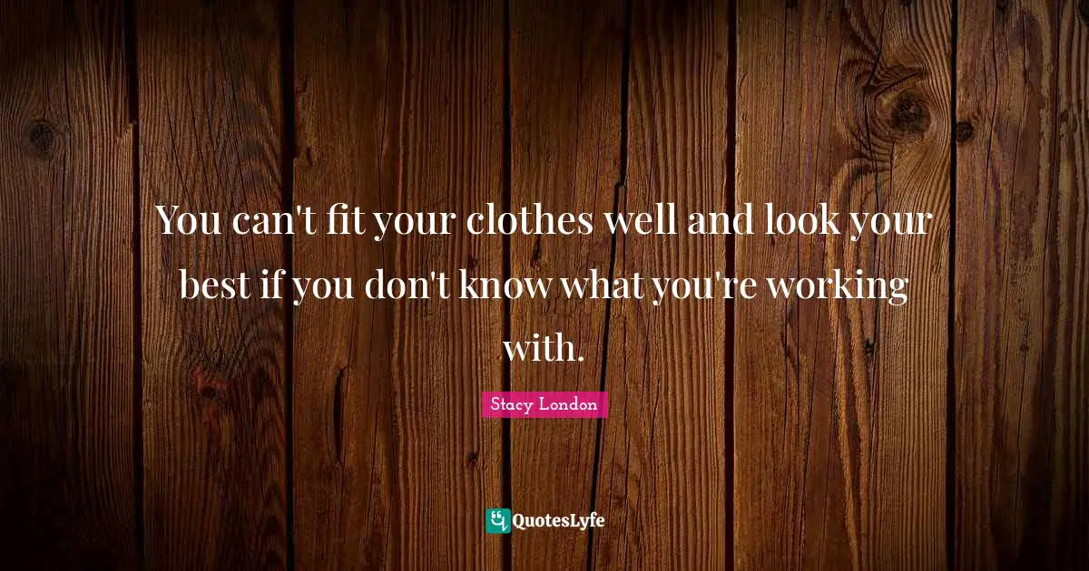 Stacy London Quotes: "You can't fit your clothes well and look your best if you don't know what you're working with."