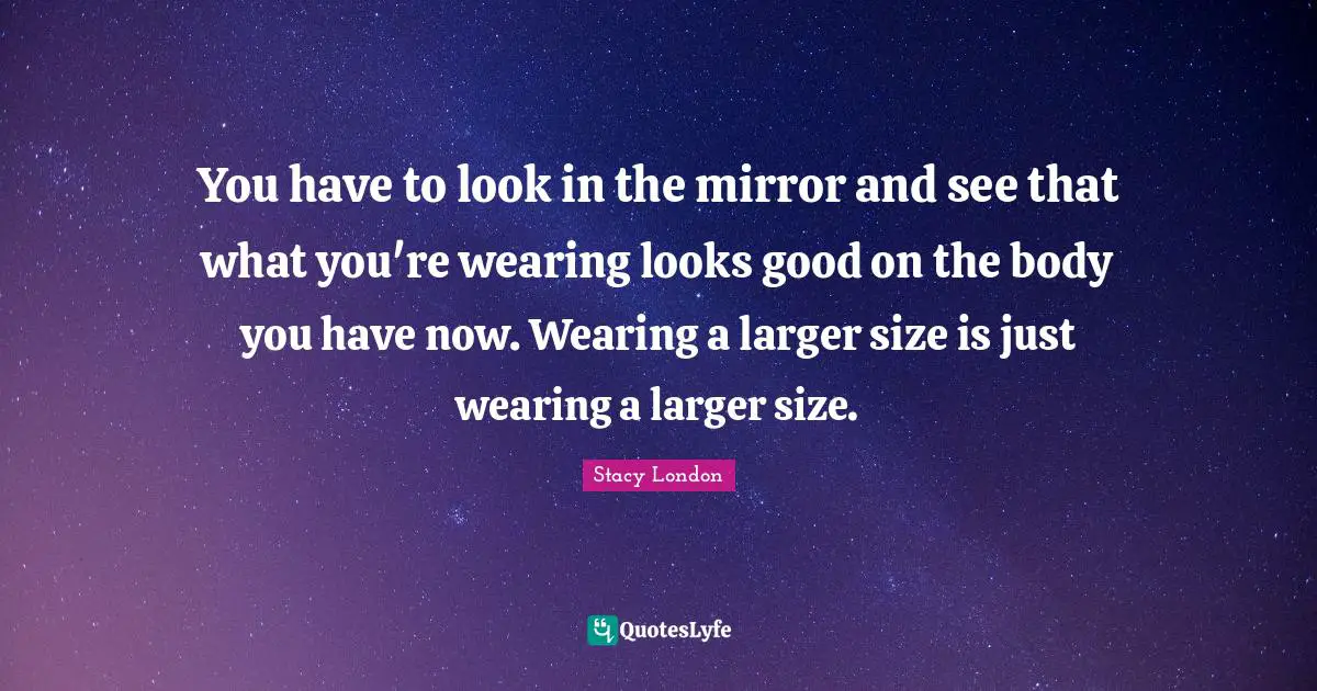 Stacy London Quotes: "You have to look in the mirror and see that what you're wearing looks good on the body you have now. Wearing a larger size is just wearing a larger size."