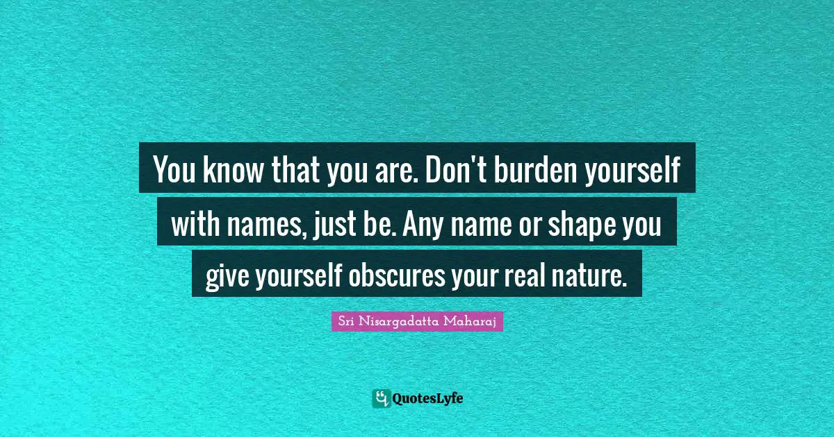 Sri Nisargadatta Maharaj Quotes: "You know that you are. Don't burden yourself with names, just be. Any name or shape you give yourself obscures your real nature."