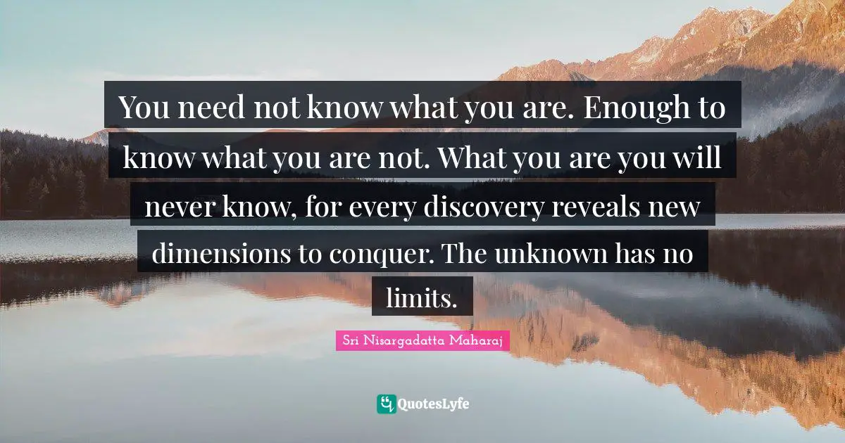 Sri Nisargadatta Maharaj Quotes: "You need not know what you are. Enough to know what you are not. What you are you will never know, for every discovery reveals new dimensions to conquer. The unknown has no limits."